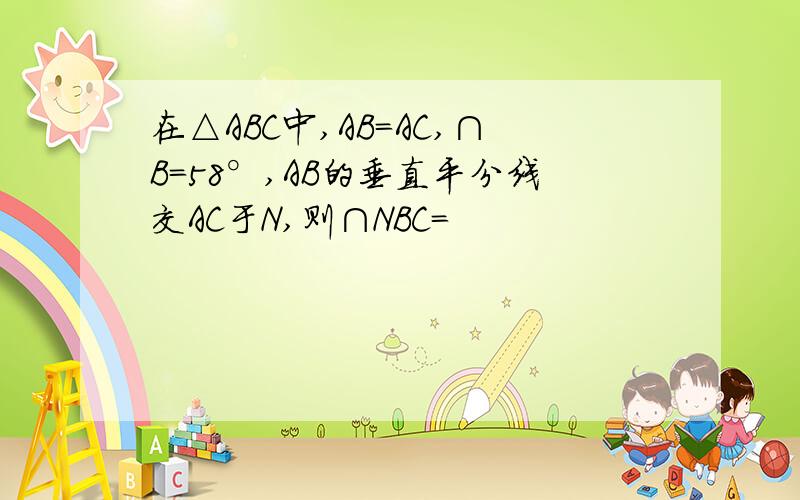 在△ABC中,AB=AC,∩B＝58°,AB的垂直平分线交AC于N,则∩NBC＝