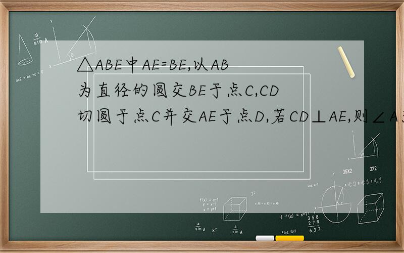 △ABE中AE=BE,以AB为直径的圆交BE于点C,CD切圆于点C并交AE于点D,若CD⊥AE,则∠A为多少度