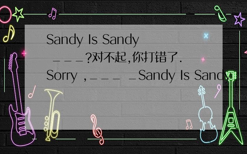 Sandy Is Sandy ___?对不起,你打错了.Sorry ,___ _Sandy Is Sandy ___?对不起,你打错了.Sorry ,___ ___.