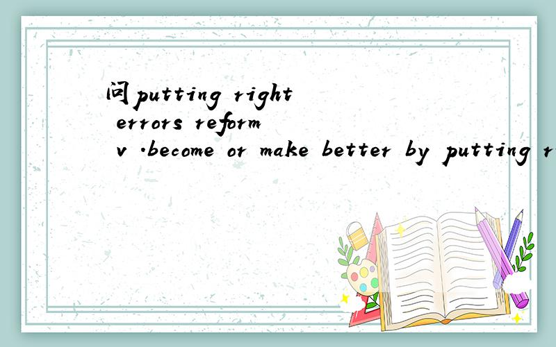 问putting right errors reform v .become or make better by putting right errors ,mistakes.问putting right errors