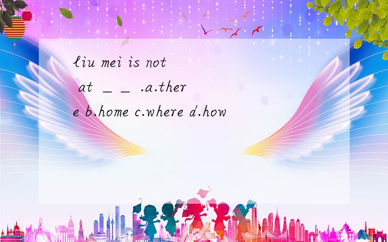 liu mei is not at ＿＿ .a.there b.home c.where d.how