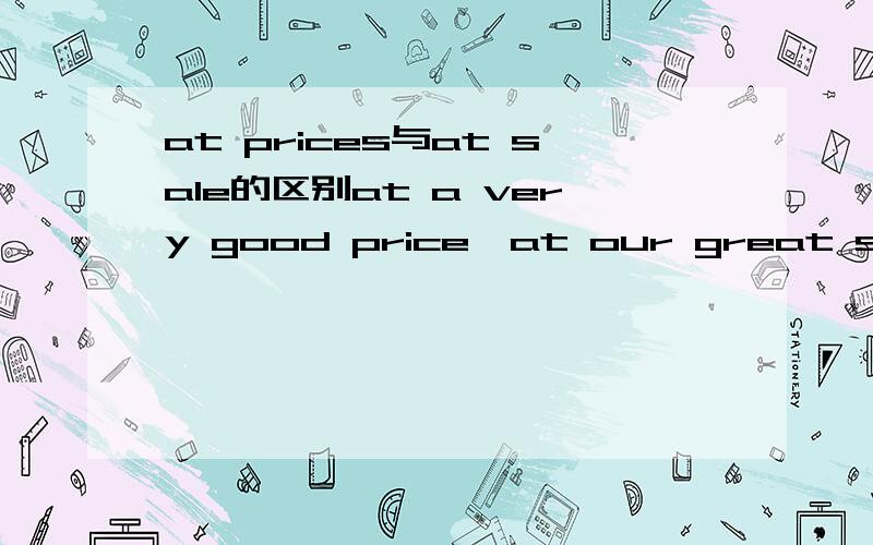 at prices与at sale的区别at a very good price,at our great sale中at的用法一样吗?at sale与on sale含义相同吗?它们的用法分别是什么?有什么特别注意的吗?