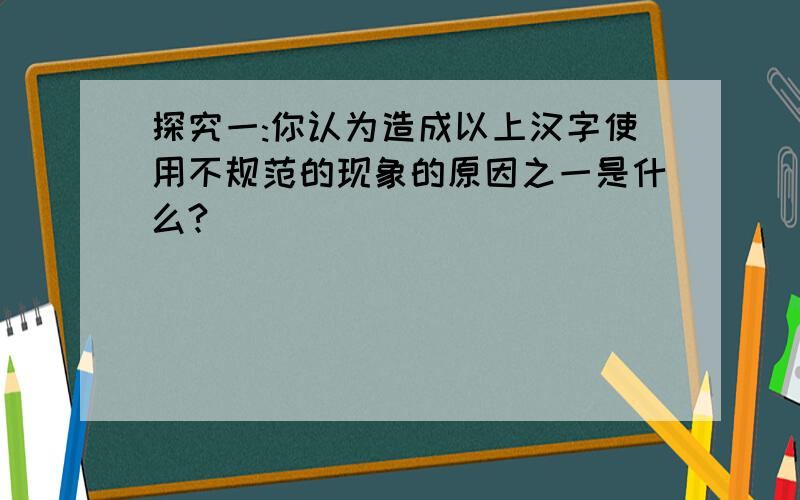 探究一:你认为造成以上汉字使用不规范的现象的原因之一是什么?
