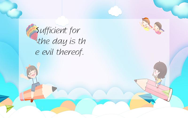 Sufficient for the day is the evil thereof.