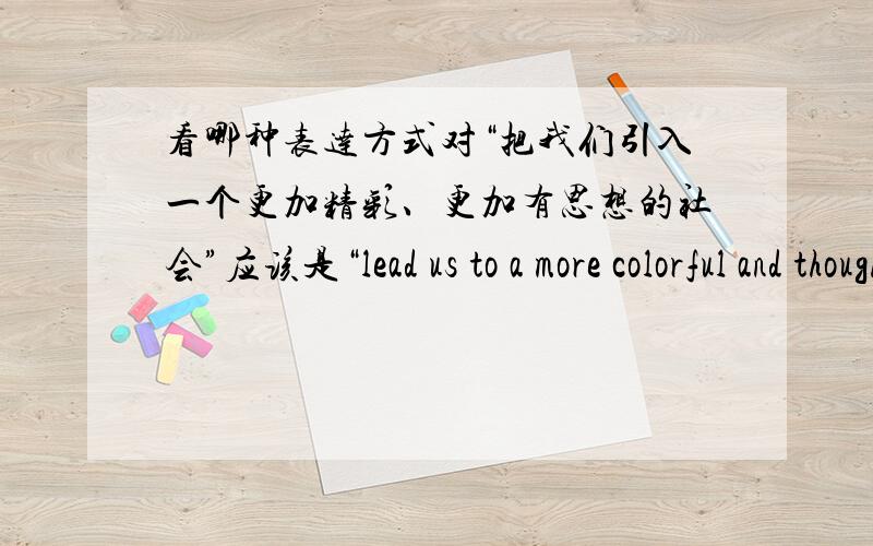 看哪种表达方式对“把我们引入一个更加精彩、更加有思想的社会”应该是“lead us to a more colorful and thoughtful society”or “lead us to a more colorful and more thoughtful society”