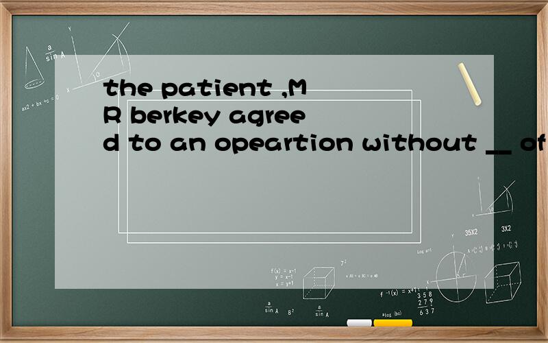 the patient ,MR berkey agreed to an opeartion without __ of its seriousness or the risks involved.Ahaving been informed B informed 玛尼选A啊