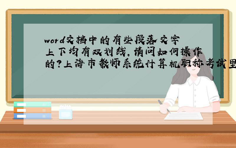 word文档中的有些段落文字上下均有双划线,请问如何操作的?上海市教师系统计算机职称考试里的word题目,基本上不用这个功能,已经忘了如何操作了,请指教,