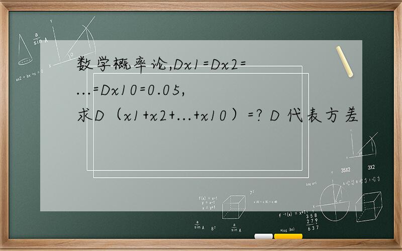 数学概率论,Dx1=Dx2=...=Dx10=0.05,求D（x1+x2+...+x10）=? D 代表方差