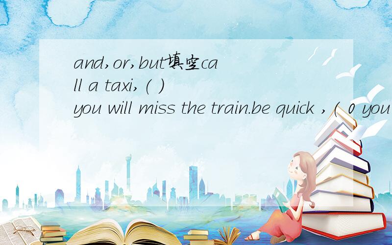 and,or,but填空call a taxi,( ) you will miss the train.be quick ,( 0 you will catch up with the other students in your class.