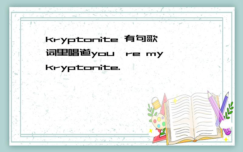 kryptonite 有句歌词里唱道you're my kryptonite.