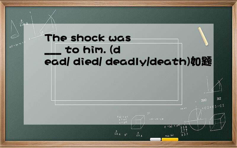 The shock was ___ to him. (dead/ died/ deadly/death)如题