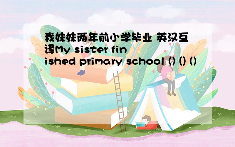 我妹妹两年前小学毕业 英汉互译My sister finished primary school () () ()