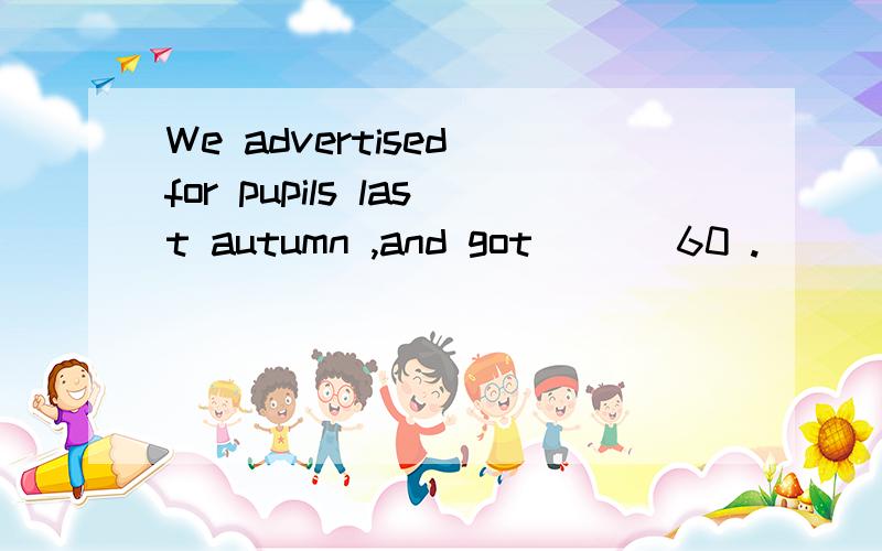 We advertised for pupils last autumn ,and got ___60 .