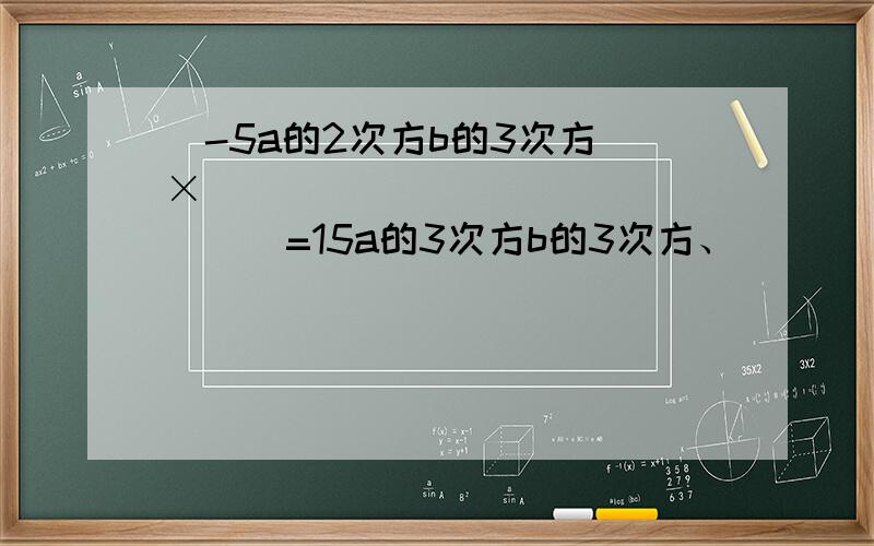 (-5a的2次方b的3次方)×(______________)=15a的3次方b的3次方、