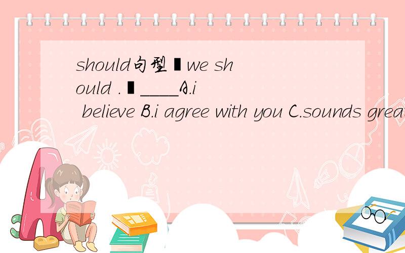 should句型–we should .–____A.i believe B.i agree with you C.sounds great D.OK
