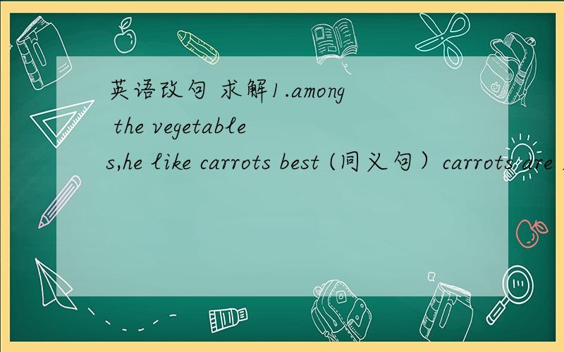 英语改句 求解1.among the vegetables,he like carrots best (同义句）carrots are ______ ______ vegetables2.my father is for owning a private car(同义句）my father is ____ ______ ______ owning a private car