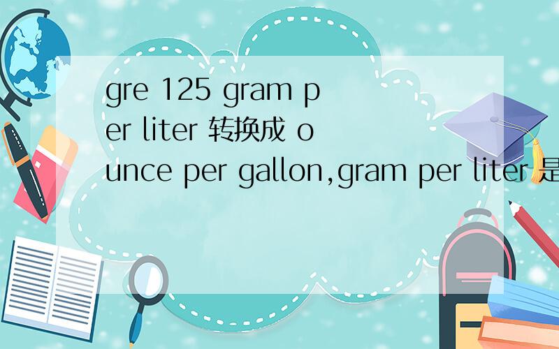 gre 125 gram per liter 转换成 ounce per gallon,gram per liter 是指 gram/liter1 ounce =a gram ,1 gallon = b liter,是等于 125 *（1/a) / (1/b) ounce per gallon?