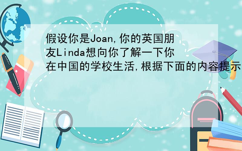 假设你是Joan,你的英国朋友Linda想向你了解一下你在中国的学校生活,根据下面的内容提示给她写一封信介绍一下你的学校生活吧!要求：不少于50词.内容提示：1.When does the class start and finish?2.Ho