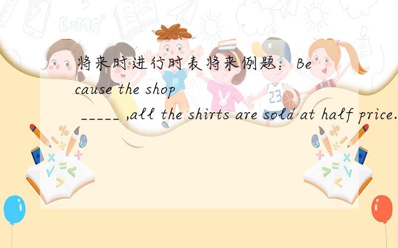 将来时进行时表将来例题：Because the shop _____ ,all the shirts are sold at half price.空内填is closing down还是will close down,还是两个都可以?具体讲一下怎么区分
