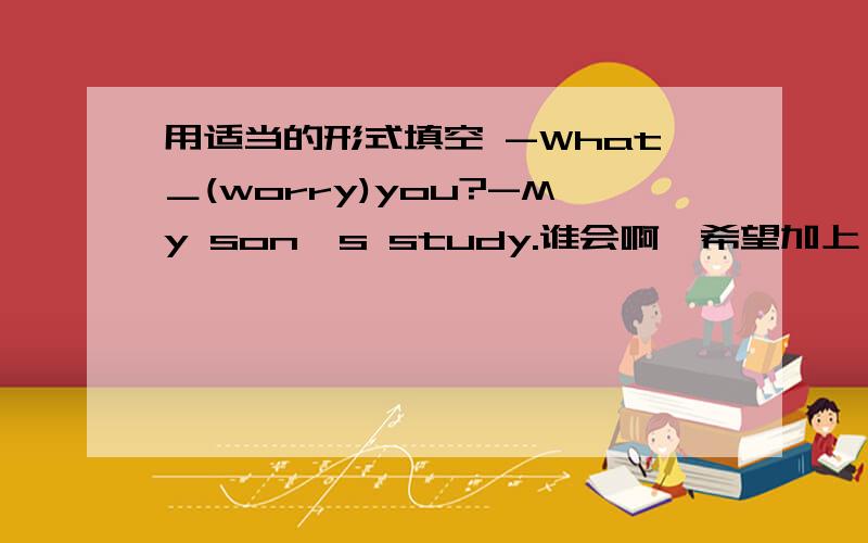 用适当的形式填空 -What＿(worry)you?-My son's study.谁会啊,希望加上一些解释