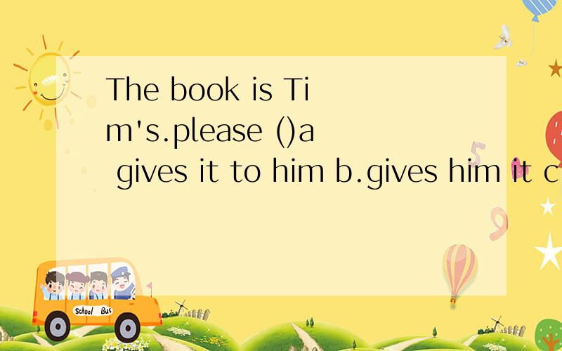 The book is Tim's.please ()a gives it to him b.gives him it c.give it to him d.give it him