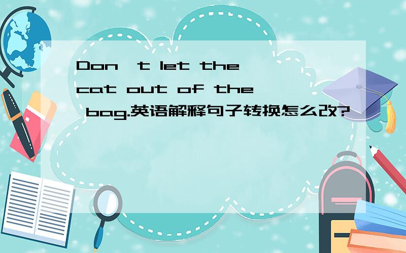 Don't let the cat out of the bag.英语解释句子转换怎么改?