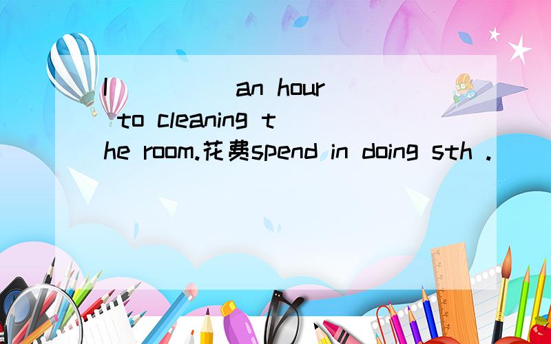 I ____ an hour to cleaning the room.花费spend in doing sth .