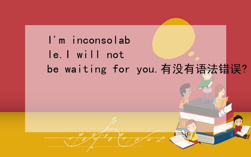 I'm inconsolable.I will not be waiting for you.有没有语法错误?