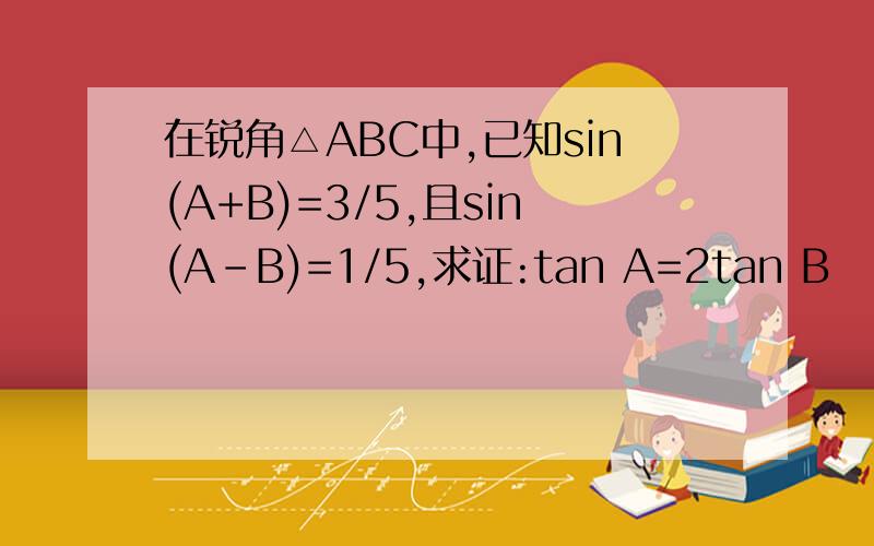 在锐角△ABC中,已知sin(A+B)=3/5,且sin(A-B)=1/5,求证:tan A=2tan B
