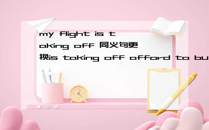 my flight is taking off 同义句更换is taking off afford to buy 这种形式对吗