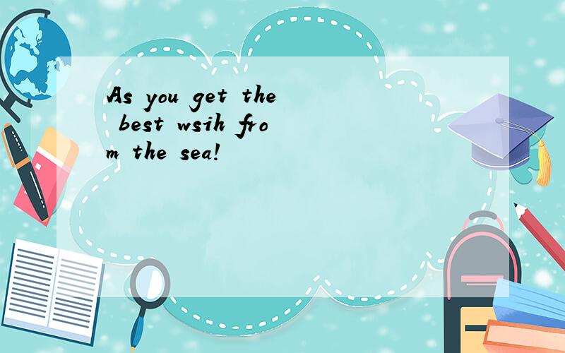 As you get the best wsih from the sea!