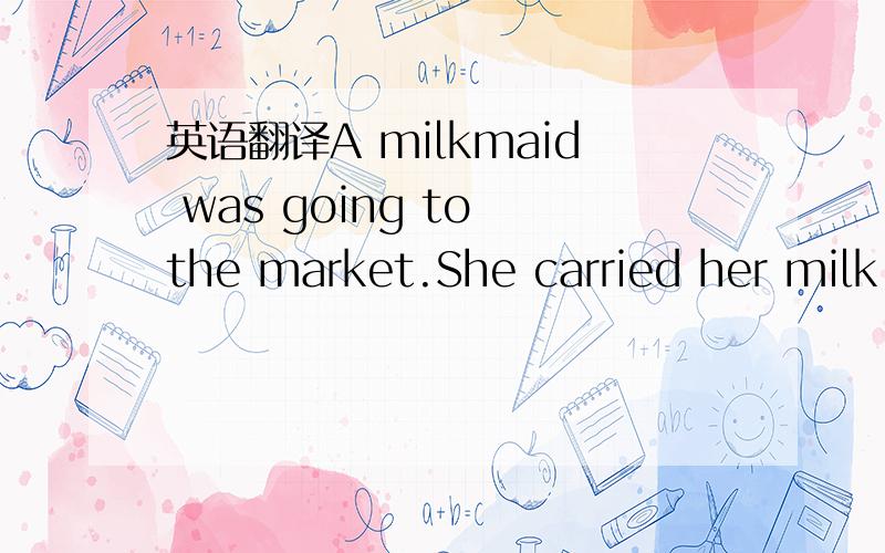 英语翻译A milkmaid was going to the market.She carried her milk in a pail on her head.As she went along she began calculating what she would buy after she had sold the milk.