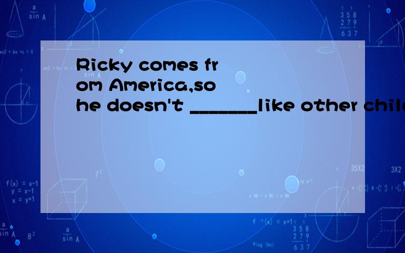 Ricky comes from America,so he doesn't _______like other children in school .A.tell B.talk C.speak D.sayAt the same time,Ricky can help Jim learn English.Now Ricky can sing _______Chinese.A.with B.on C.in D.for