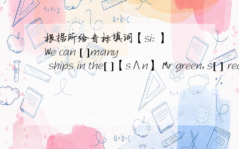 根据所给音标填词【si：】 We can [ ]many ships in the[ ]【s∧n】 Mr green,s[ ] reading in the [ ]【mi：t】 On my way home I[ ]my uncle and buy some[ ]【hu：z】 look![ ]is that bag?te,s Miss wWang,s.[ ]Miss Wang?She,s our new teache