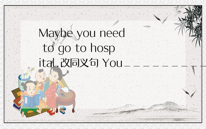 Maybe you need to go to hospital.改同义句 You_________to go tohospital.