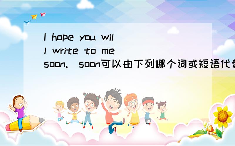I hope you will write to me soon.(soon可以由下列哪个词或短语代替)A.just nowB.before longC.after a long timeD.beforeWhy?