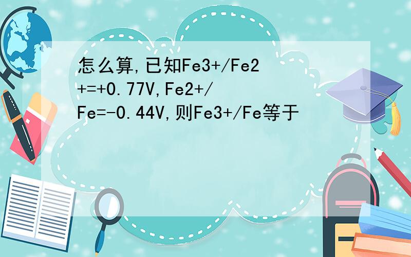 怎么算,已知Fe3+/Fe2+=+0.77V,Fe2+/Fe=-0.44V,则Fe3+/Fe等于