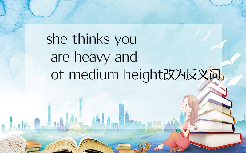 she thinks you are heavy and of medium height改为反义词