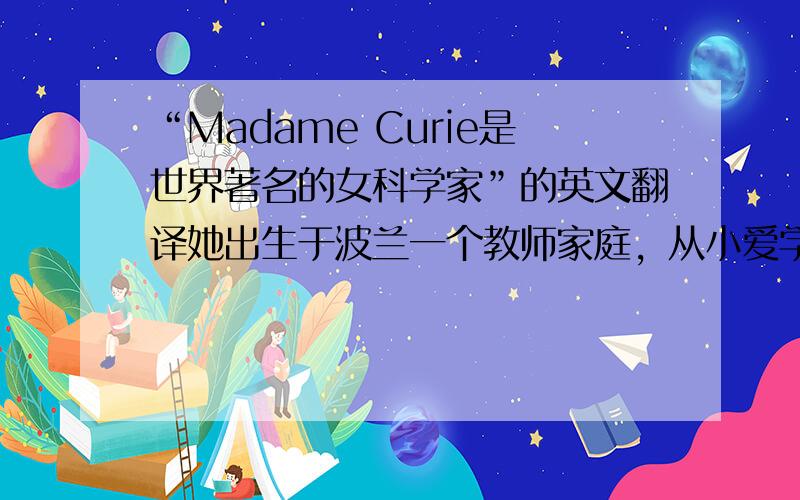 “Madame Curie是世界著名的女科学家”的英文翻译她出生于波兰一个教师家庭，从小爱学习并希望成为科学家，十六岁中学毕业，二十四岁赴巴黎就读于巴黎大学，