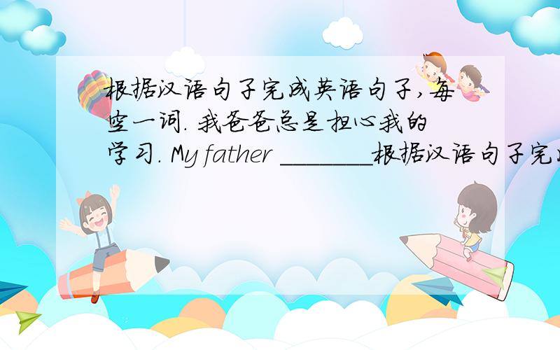 根据汉语句子完成英语句子,每空一词. 我爸爸总是担心我的学习. My father _______根据汉语句子完成英语句子,每空一词.我爸爸总是担心我的学习.My father _________ always _________ _________ my studies.