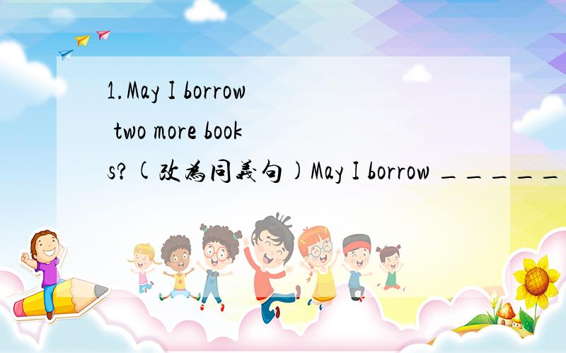 1.May I borrow two more books?(改为同义句)May I borrow ______ ______ books?2.I talk to him when I am in troble.(对画线部分提问)画线部分：when I am in troble_______ ______ you talk to him?3.根据首字母提示填空I would like to m