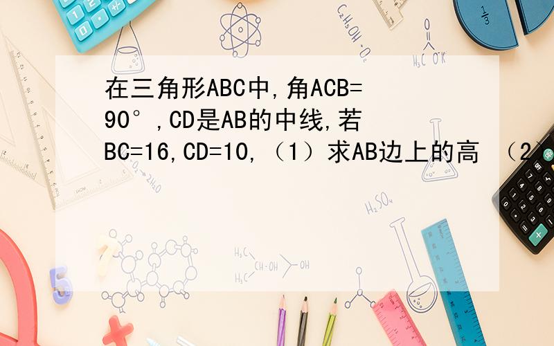 在三角形ABC中,角ACB=90°,CD是AB的中线,若BC=16,CD=10,（1）求AB边上的高 （2）点A到CD的距离.