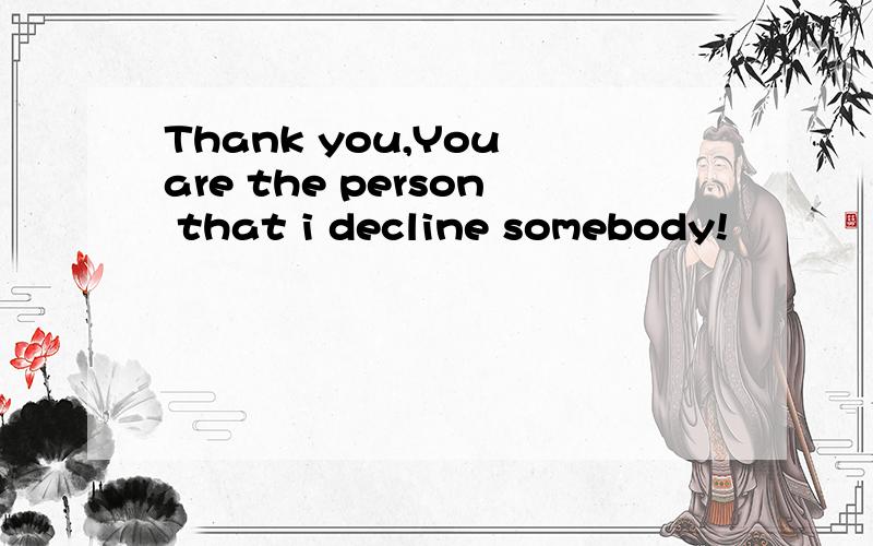 Thank you,You are the person that i decline somebody!