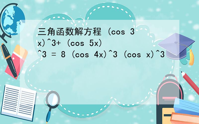 三角函数解方程 (cos 3x)^3+ (cos 5x)^3 = 8 (cos 4x)^3 (cos x)^3