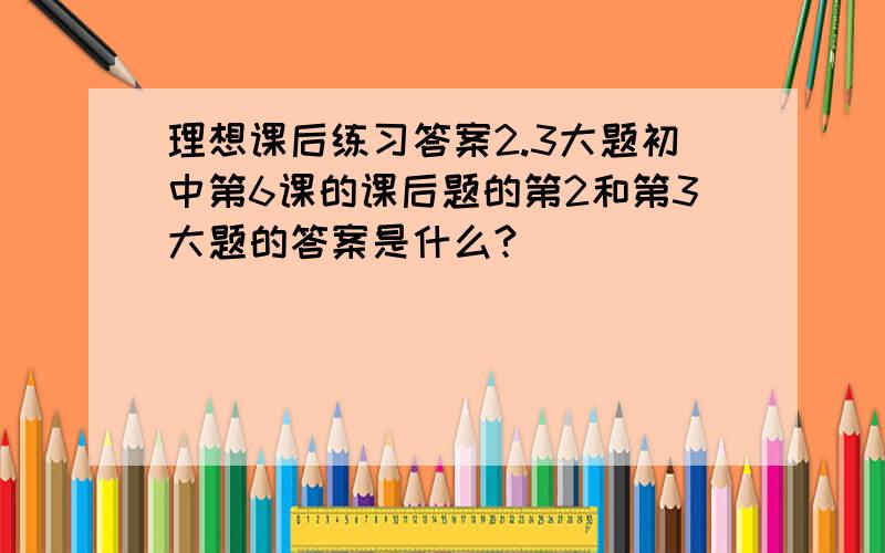 理想课后练习答案2.3大题初中第6课的课后题的第2和第3大题的答案是什么?