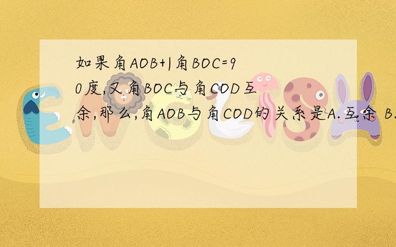 如果角AOB+|角BOC=90度,又角BOC与角COD互余,那么,角AOB与角COD的关系是A.互余 B.互补 C.相等 D.不能确定