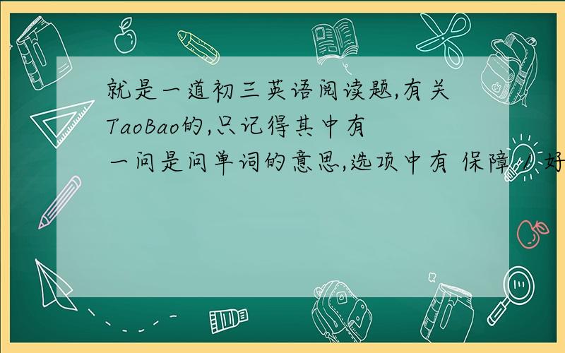就是一道初三英语阅读题,有关TaoBao的,只记得其中有一问是问单词的意思,选项中有 保障 / 好处/ 风险/ .麻烦给出阅读题和答案啊!