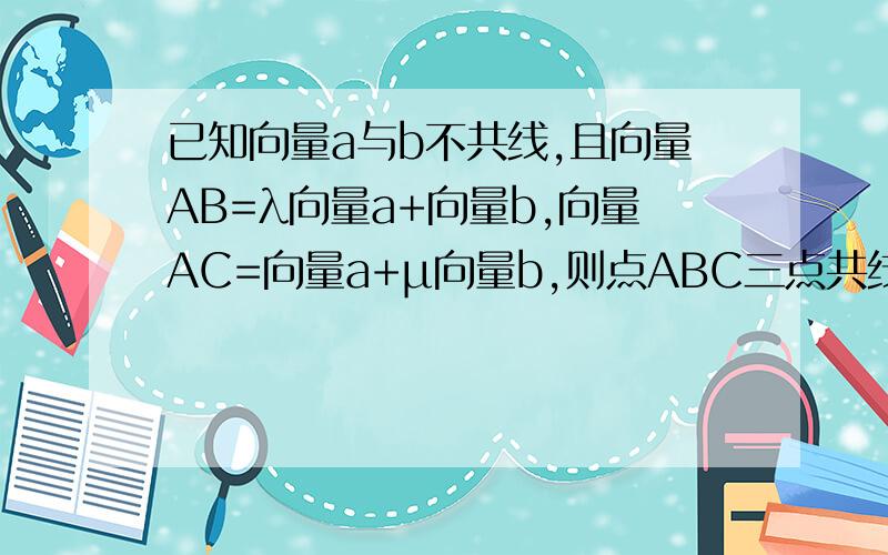 已知向量a与b不共线,且向量AB=λ向量a+向量b,向量AC=向量a+µ向量b,则点ABC三点共线应满足
