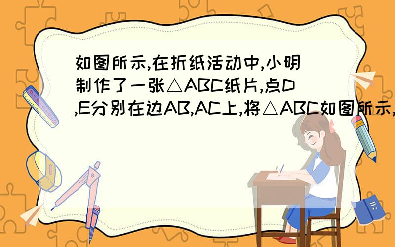 如图所示,在折纸活动中,小明制作了一张△ABC纸片,点D,E分别在边AB,AC上,将△ABC如图所示,在折纸活动中,小明制作了一张△ABC纸片,点D、E分别在边AB、AC上,将△ABC沿着DE折叠压平,A与A′重合,若∠
