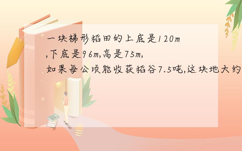一块梯形稻田的上底是120m,下底是96m,高是75m,如果每公顷能收获稻谷7.5吨,这块地大约能收稻谷多少吨.
